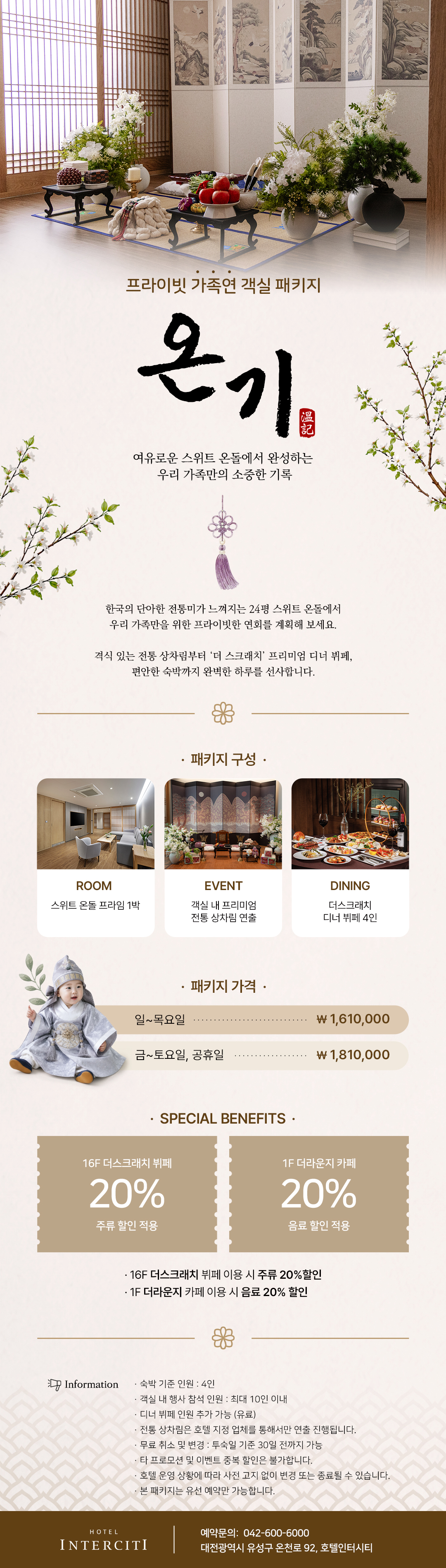 프라이빗 가족연 객실 패키지 '온기(溫記). 한국의 단아한 전통미가 느껴지는 24평 스위트 온돌에서 완성하는 우리 가족만을 위한 프라이빗한 연회. 패지지 구성: 스위트 온돌 프라임 1박+객실 내 프리미엄 전통 상차림 연출+더스크래치 디너 뷔페 4인, 패키지 특별혜택: 더스크래치 주류&더라운지 음료 20% 할인적용, 본 패키지는 유선 예약(042-600-6000)만 가능합니다.